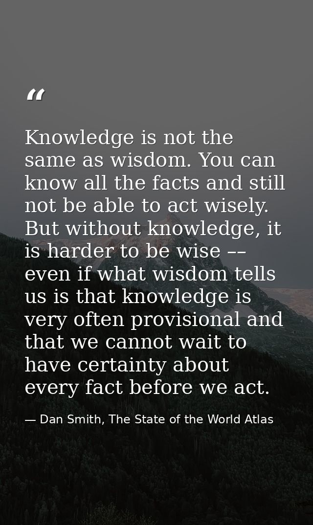 Knowledge is not the same as wisdom. You can know all the facts and still not be able to act wisely. But without knowled — Dan Smith, The State of the World Atlas