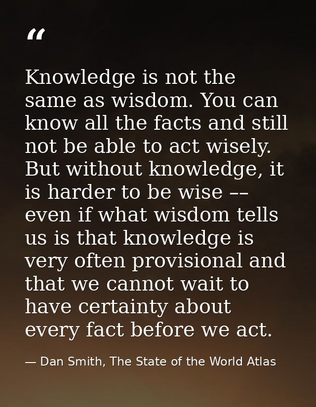 Knowledge is not the same as wisdom. You can know all the facts and still not be able to act wisely. But without knowled — Dan Smith, The State of the World Atlas