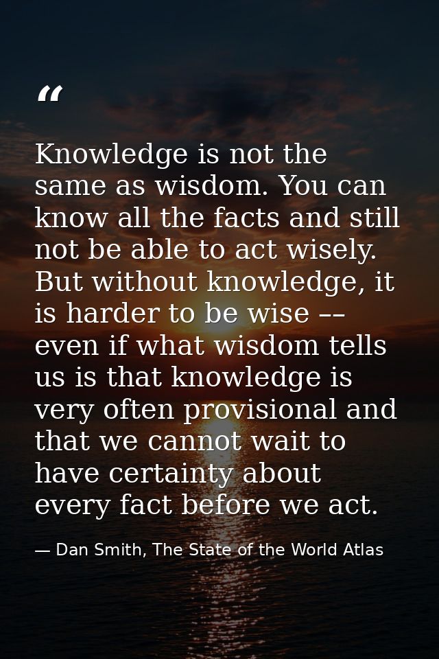 Knowledge is not the same as wisdom. You can know all the facts and still not be able to act wisely. But without knowled — Dan Smith, The State of the World Atlas