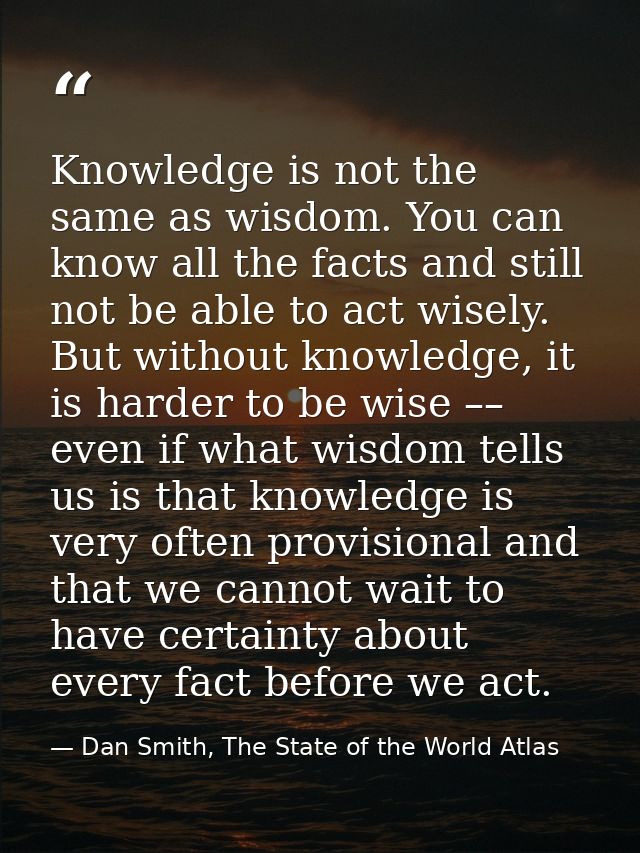 Knowledge is not the same as wisdom. You can know all the facts and still not be able to act wisely. But without knowled — Dan Smith, The State of the World Atlas