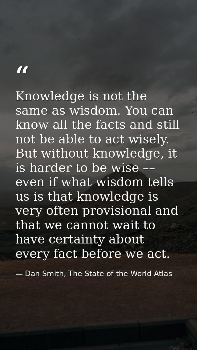 Knowledge is not the same as wisdom. You can know all the facts and still not be able to act wisely. But without knowled — Dan Smith, The State of the World Atlas