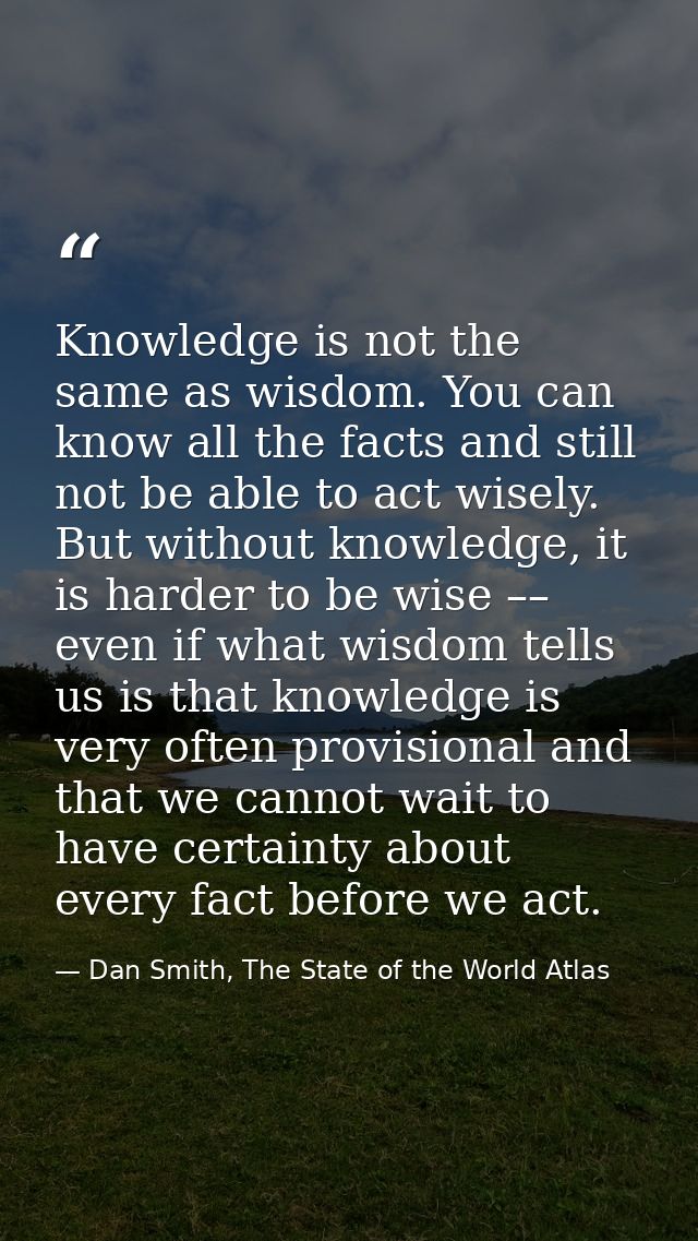 Knowledge is not the same as wisdom. You can know all the facts and still not be able to act wisely. But without knowled — Dan Smith, The State of the World Atlas