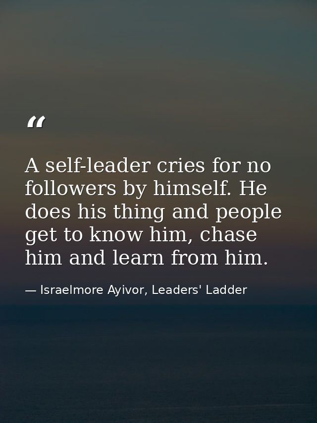 A self-leader cries for no followers by himself. He does his thing and people get to know him, chase him and learn from  — Israelmore Ayivor, Leaders' Ladder
