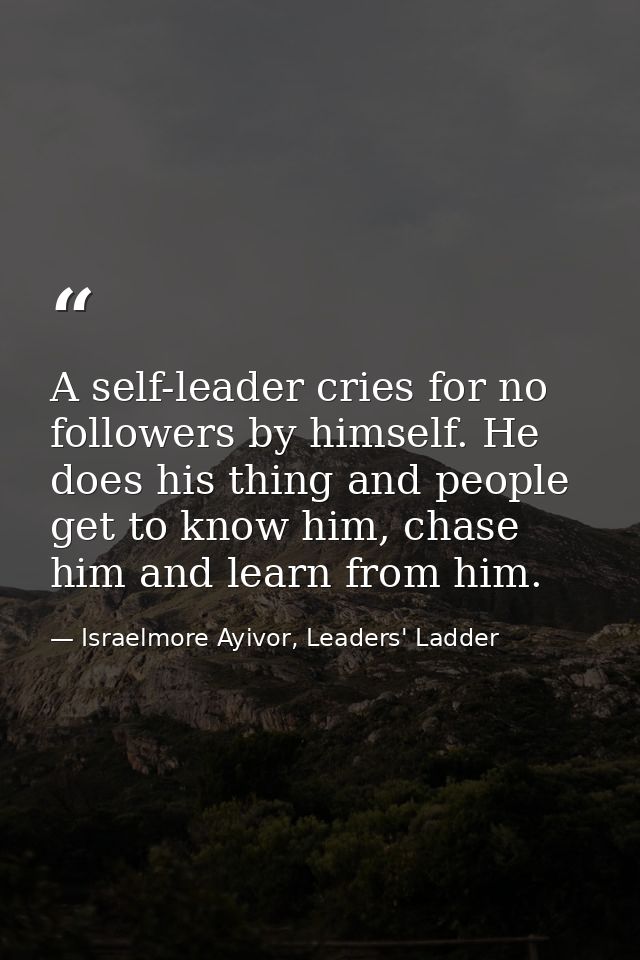 A self-leader cries for no followers by himself. He does his thing and people get to know him, chase him and learn from  — Israelmore Ayivor, Leaders' Ladder
