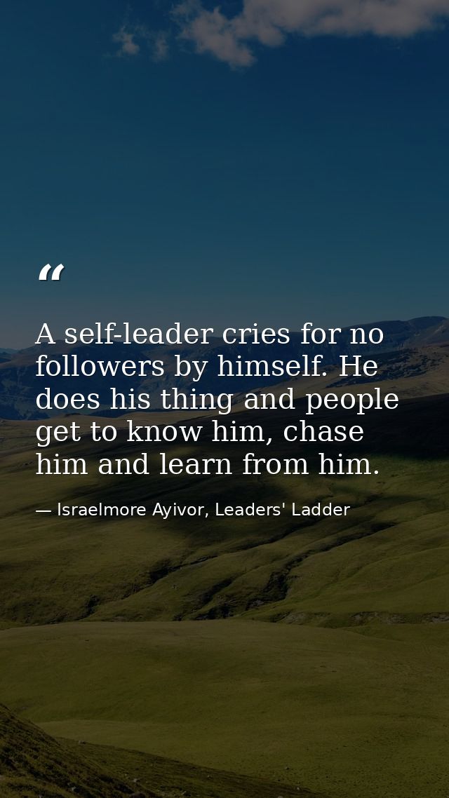 A self-leader cries for no followers by himself. He does his thing and people get to know him, chase him and learn from  — Israelmore Ayivor, Leaders' Ladder