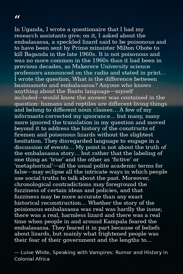 In Uganda, I wrote a questionaire that I had my research assistants give; on it, I asked about the embalasassa, a speckl — Luise White, Speaking with Vampires: Rumor and History in Colonial Africa
