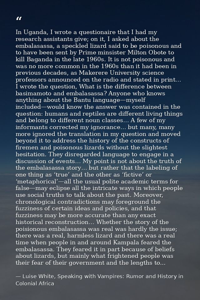 In Uganda, I wrote a questionaire that I had my research assistants give; on it, I asked about the embalasassa, a speckl — Luise White, Speaking with Vampires: Rumor and History in Colonial Africa