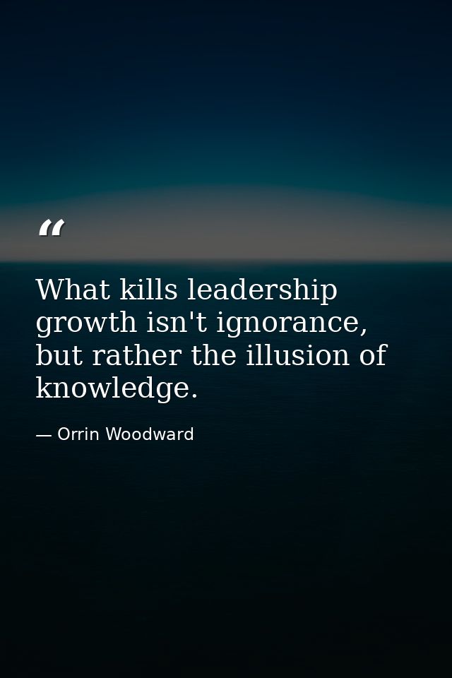 What kills leadership growth isn't ignorance, but rather the illusion of knowledge. — Orrin Woodward