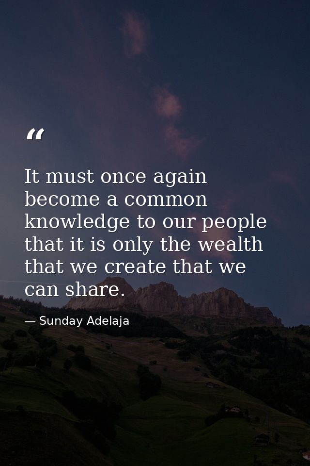 It must once again become a common knowledge to our people that it is only the wealth that we create that we can share. — Sunday Adelaja