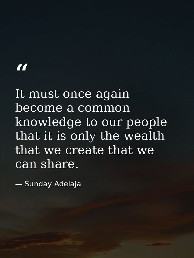 It must once again become a common knowledge to our people that it is only the wealth that we create that we can share. — Sunday Adelaja