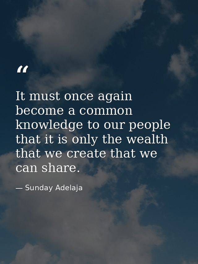 It must once again become a common knowledge to our people that it is only the wealth that we create that we can share. — Sunday Adelaja