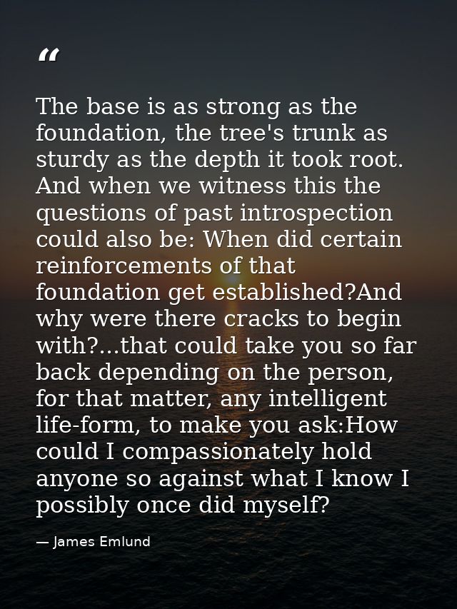 The base is as strong as the foundation, the tree's trunk as sturdy as the depth it took root. And when we witness this  — James Emlund