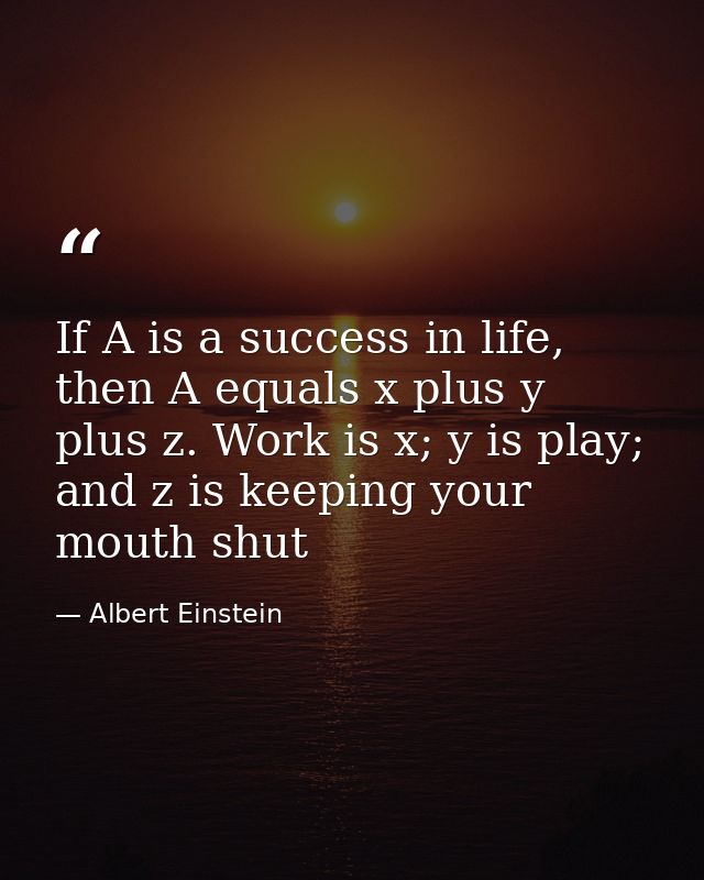 If A is a success in life, then A equals x plus y plus z. Work is x; y is play; and z is keeping your mouth shut — Albert Einstein