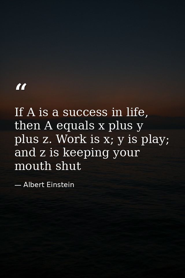 If A is a success in life, then A equals x plus y plus z. Work is x; y is play; and z is keeping your mouth shut — Albert Einstein