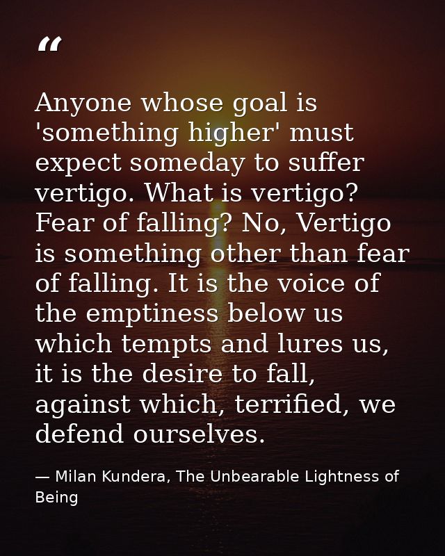 Anyone whose goal is 'something higher' must expect someday to suffer vertigo. What is vertigo? Fear of falling? No, Ver — Milan Kundera, The Unbearable Lightness of Being