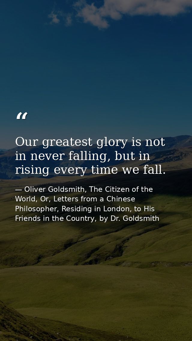 Our greatest glory is not in never falling, but in rising every time we fall. — Oliver Goldsmith, The Citizen of the World, Or, Letters from a Chinese Philosopher, Residing in London, to His Friends in the Country, by Dr. Goldsmith