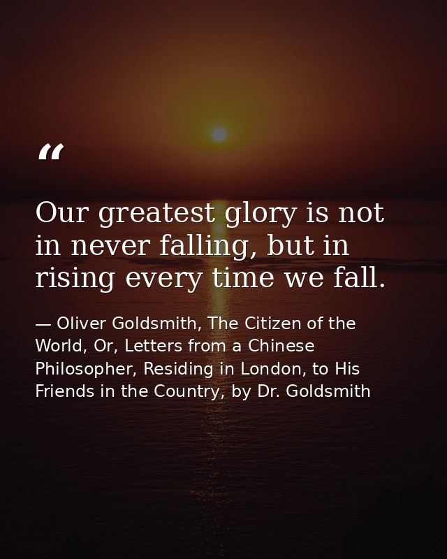 Our greatest glory is not in never falling, but in rising every time we fall. — Oliver Goldsmith, The Citizen of the World, Or, Letters from a Chinese Philosopher, Residing in London, to His Friends in the Country, by Dr. Goldsmith