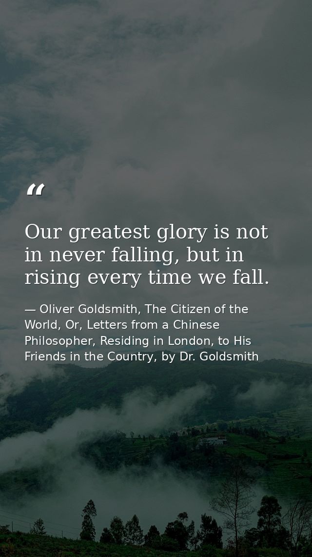 Our greatest glory is not in never falling, but in rising every time we fall. — Oliver Goldsmith, The Citizen of the World, Or, Letters from a Chinese Philosopher, Residing in London, to His Friends in the Country, by Dr. Goldsmith