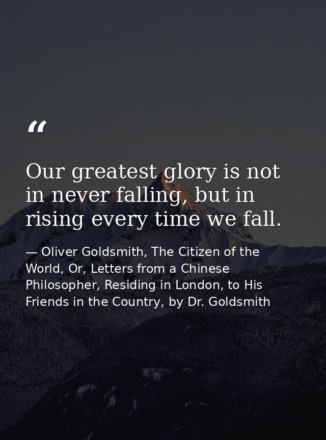 Our greatest glory is not in never falling, but in rising every time we fall. — Oliver Goldsmith, The Citizen of the World, Or, Letters from a Chinese Philosopher, Residing in London, to His Friends in the Country, by Dr. Goldsmith