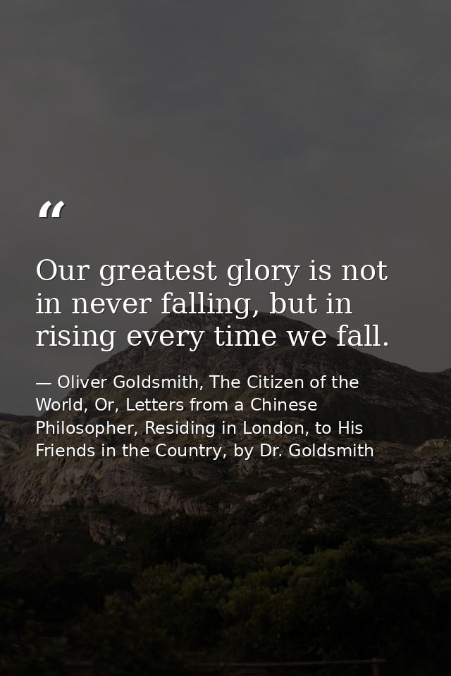 Our greatest glory is not in never falling, but in rising every time we fall. — Oliver Goldsmith, The Citizen of the World, Or, Letters from a Chinese Philosopher, Residing in London, to His Friends in the Country, by Dr. Goldsmith