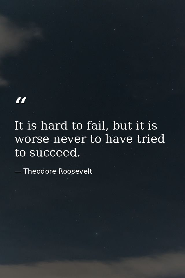 It is hard to fail, but it is worse never to have tried to succeed. — Theodore Roosevelt