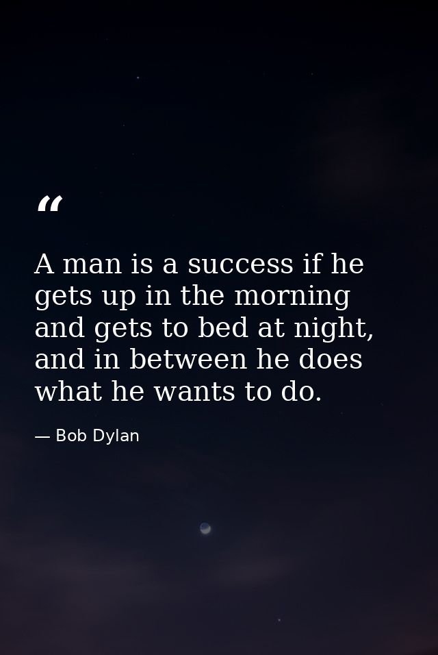 A man is a success if he gets up in the morning and gets to bed at night, and in between he does what he wants to do. — Bob Dylan