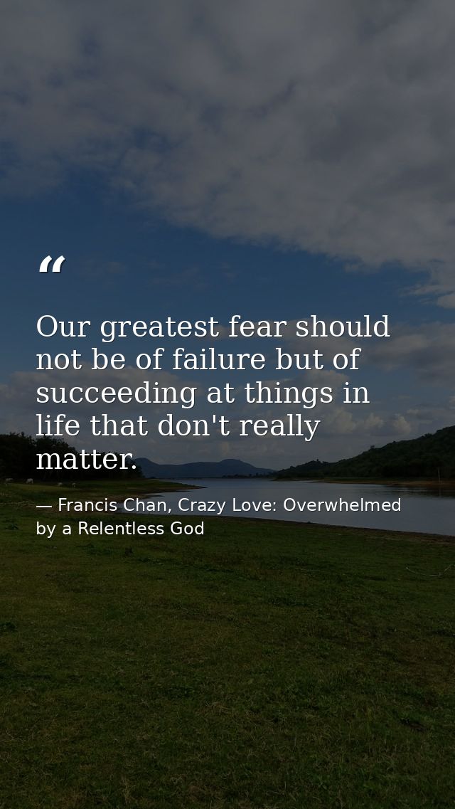 Our greatest fear should not be of failure but of succeeding at things in life that don't really matter. — Francis Chan, Crazy Love: Overwhelmed by a Relentless God