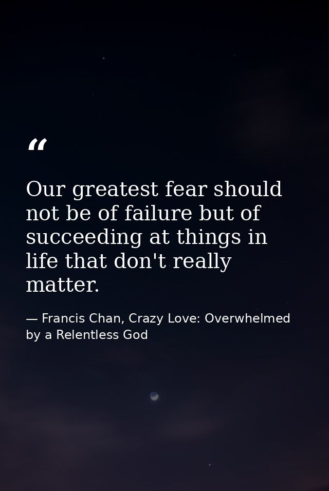 Our greatest fear should not be of failure but of succeeding at things in life that don't really matter. — Francis Chan, Crazy Love: Overwhelmed by a Relentless God