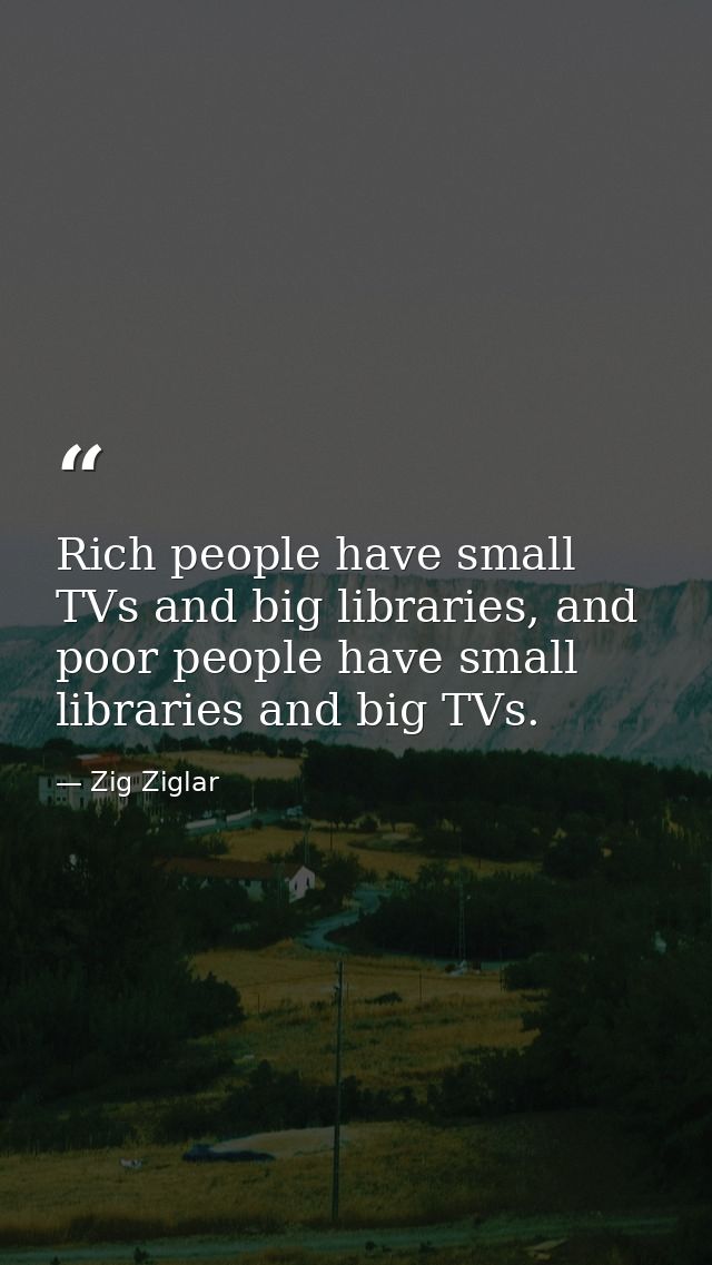 Rich people have small TVs and big libraries, and poor people have small libraries and big TVs. — Zig Ziglar