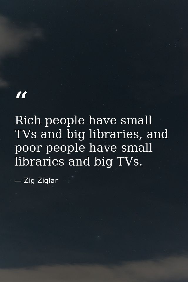 Rich people have small TVs and big libraries, and poor people have small libraries and big TVs. — Zig Ziglar