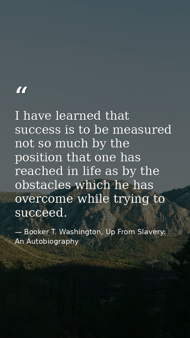 I have learned that success is to be measured not so much by the position that one has reached in life as by the obstacl — Booker T. Washington, Up From Slavery: An Autobiography
