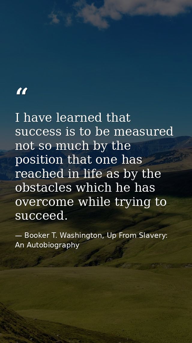 I have learned that success is to be measured not so much by the position that one has reached in life as by the obstacl — Booker T. Washington, Up From Slavery: An Autobiography