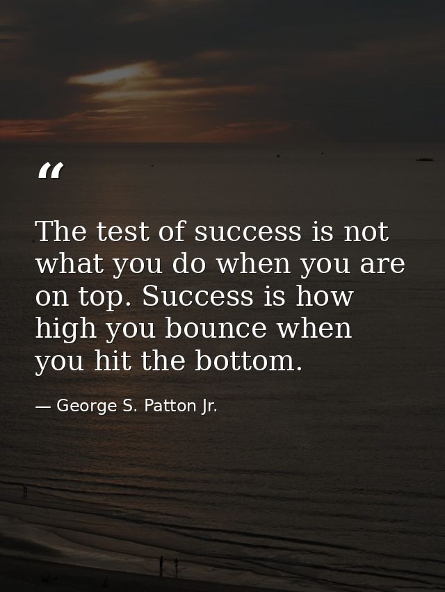The test of success is not what you do when you are on top. Success is how high you bounce when you hit the bottom. — George S. Patton Jr.