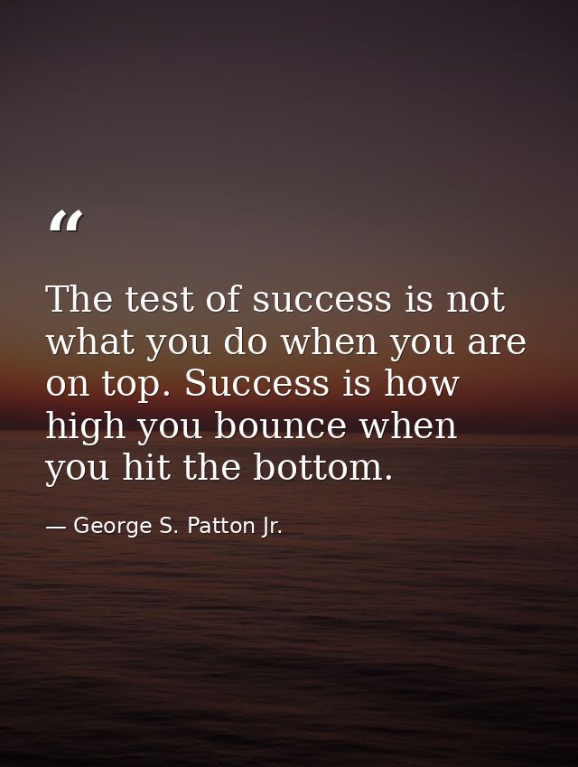 The test of success is not what you do when you are on top. Success is how high you bounce when you hit the bottom. — George S. Patton Jr.