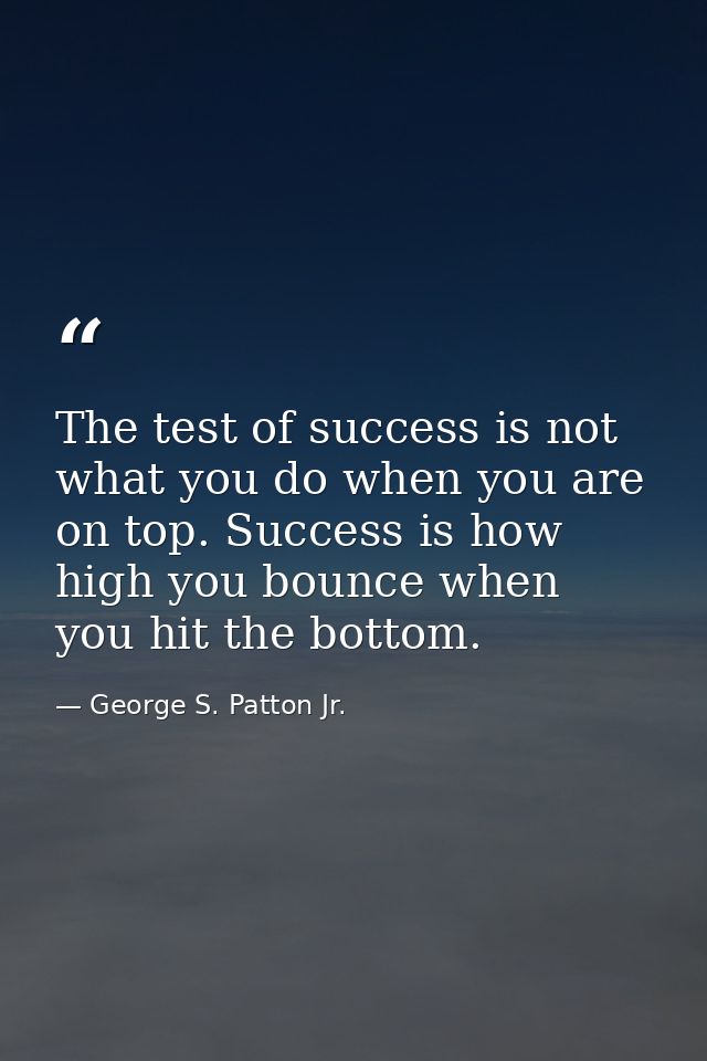 The test of success is not what you do when you are on top. Success is how high you bounce when you hit the bottom. — George S. Patton Jr.