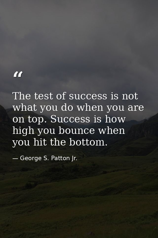 The test of success is not what you do when you are on top. Success is how high you bounce when you hit the bottom. — George S. Patton Jr.