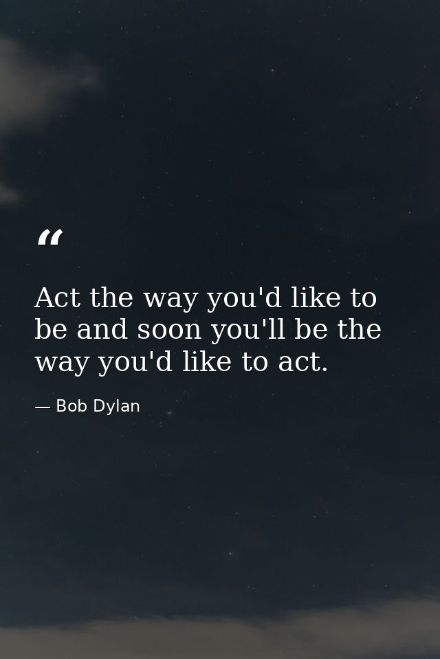Act the way you'd like to be and soon you'll be the way you'd like to act. — Bob Dylan
