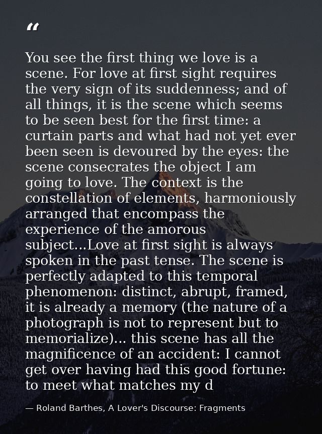 You see the first thing we love is a scene. For love at first sight requires the very sign of its suddenness; and of all — Roland Barthes, A Lover's Discourse: Fragments