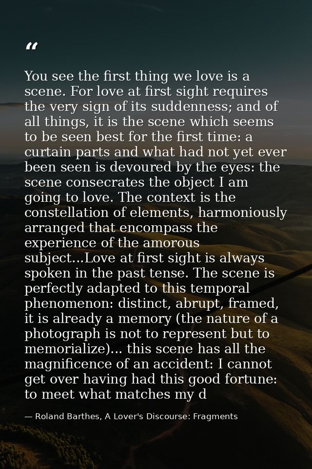You see the first thing we love is a scene. For love at first sight requires the very sign of its suddenness; and of all — Roland Barthes, A Lover's Discourse: Fragments