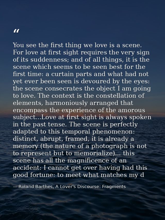 You see the first thing we love is a scene. For love at first sight requires the very sign of its suddenness; and of all — Roland Barthes, A Lover's Discourse: Fragments