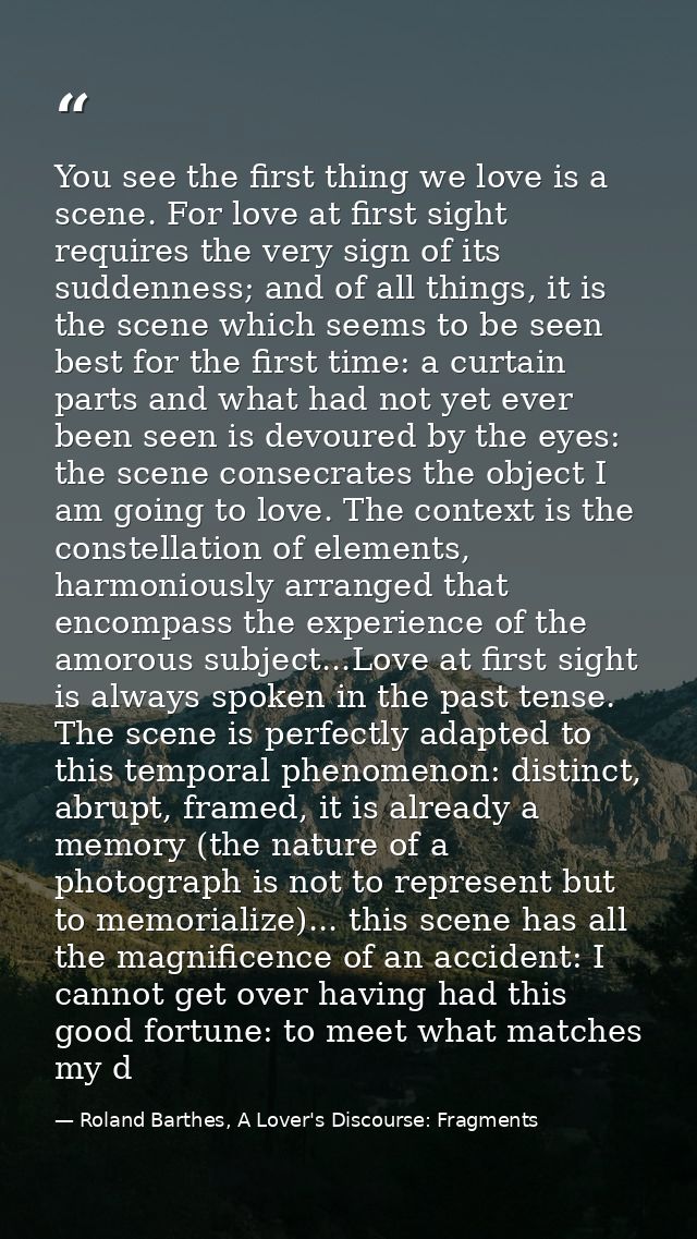 You see the first thing we love is a scene. For love at first sight requires the very sign of its suddenness; and of all — Roland Barthes, A Lover's Discourse: Fragments