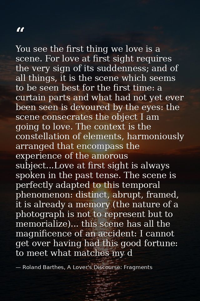 You see the first thing we love is a scene. For love at first sight requires the very sign of its suddenness; and of all — Roland Barthes, A Lover's Discourse: Fragments