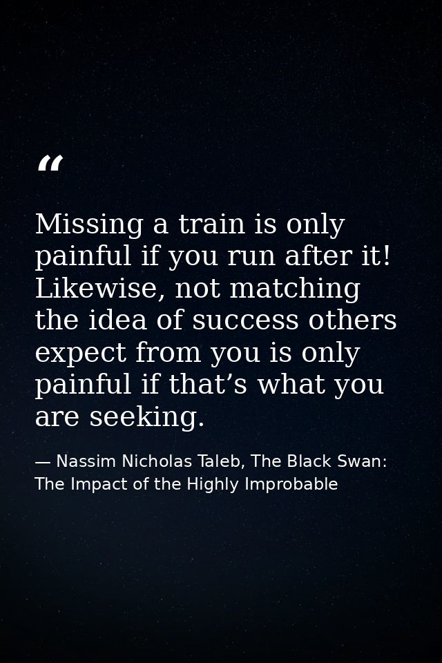 Missing a train is only painful if you run after it! Likewise, not matching the idea of success others expect from you i — Nassim Nicholas Taleb, The Black Swan: The Impact of the Highly Improbable