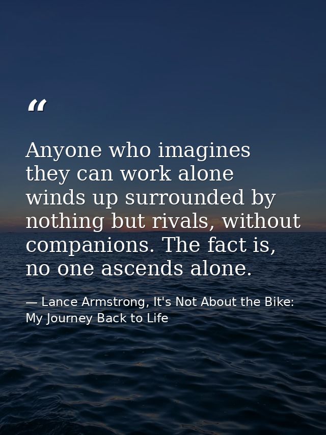 Anyone who imagines they can work alone winds up surrounded by nothing but rivals, without companions. The fact is, no o — Lance Armstrong, It's Not About the Bike: My Journey Back to Life
