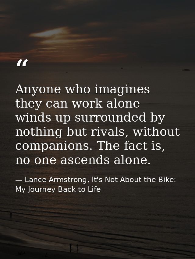 Anyone who imagines they can work alone winds up surrounded by nothing but rivals, without companions. The fact is, no o — Lance Armstrong, It's Not About the Bike: My Journey Back to Life