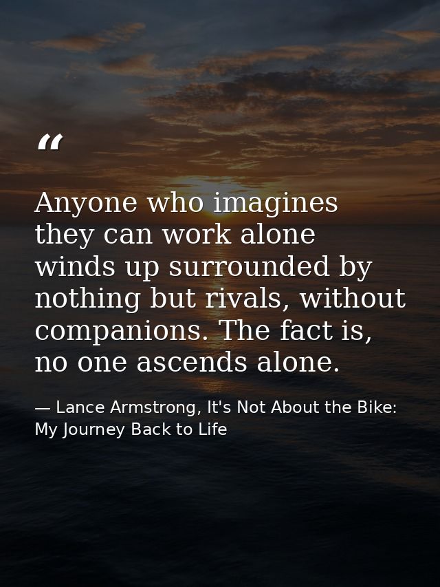 Anyone who imagines they can work alone winds up surrounded by nothing but rivals, without companions. The fact is, no o — Lance Armstrong, It's Not About the Bike: My Journey Back to Life