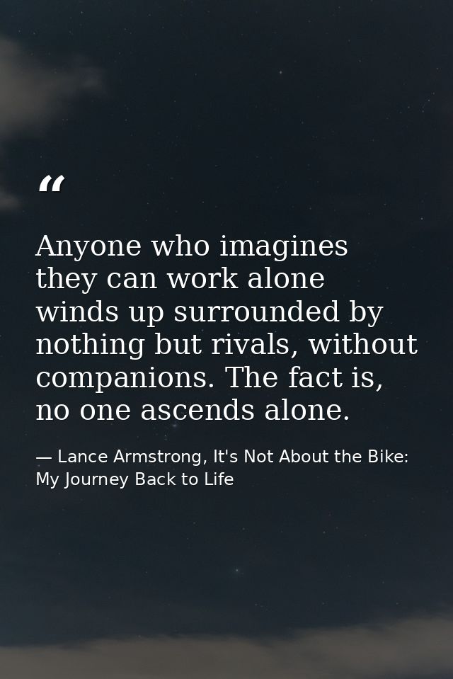 Anyone who imagines they can work alone winds up surrounded by nothing but rivals, without companions. The fact is, no o — Lance Armstrong, It's Not About the Bike: My Journey Back to Life