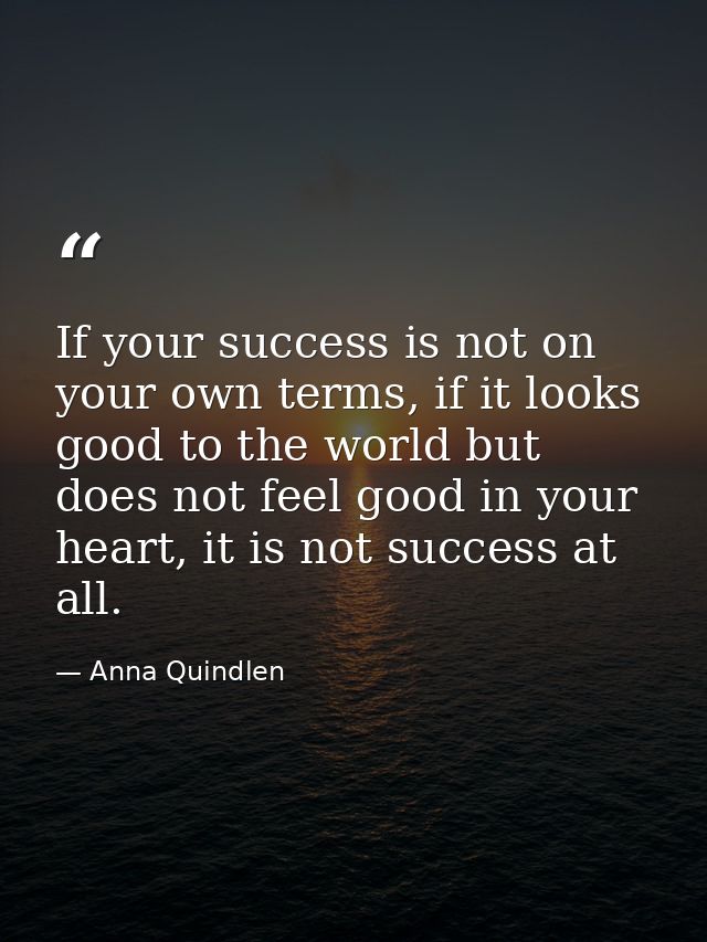 If your success is not on your own terms, if it looks good to the world but does not feel good in your heart, it is not  — Anna Quindlen