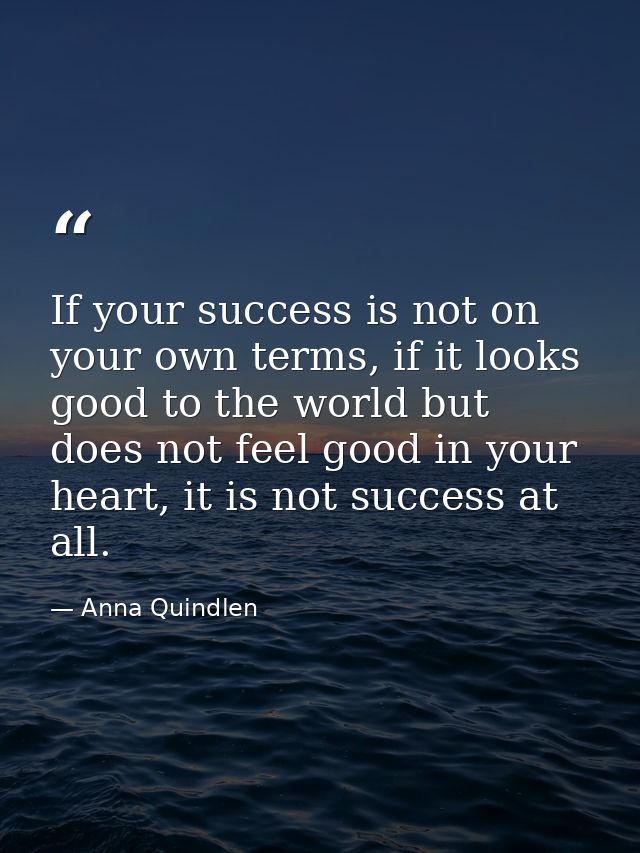 If your success is not on your own terms, if it looks good to the world but does not feel good in your heart, it is not  — Anna Quindlen