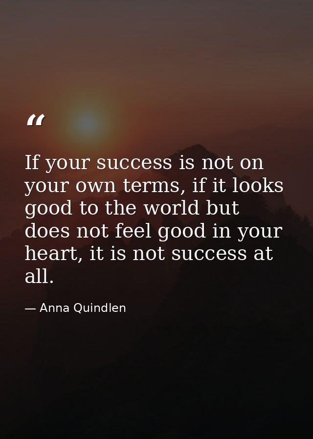 If your success is not on your own terms, if it looks good to the world but does not feel good in your heart, it is not  — Anna Quindlen